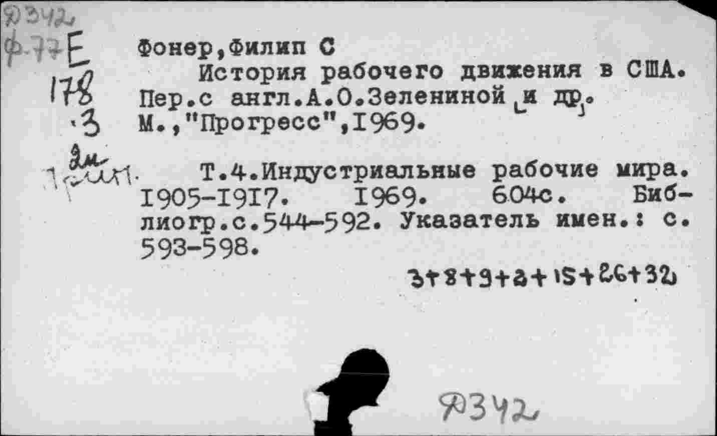 ﻿ЪЪЧЪ
114
•ъ
Фонер,Филип С
История рабочего движения в США. Пер.с англ.А.О.Зелениной и др. М.,’’Прогресс",1969.
Т.4.Индустриальные рабочие мира. 1905-1917« 1969» 604с. Библио гр.с.544-592. Указатель имен.: с. 593-598.
